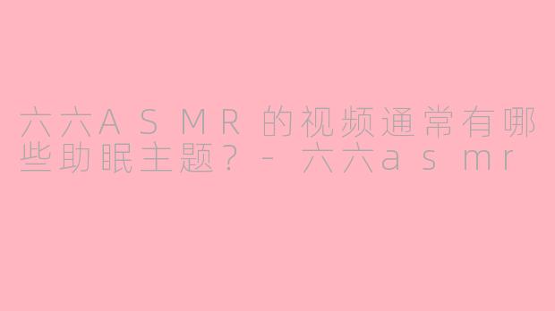 六六ASMR的视频通常有哪些助眠主题？-六六asmr
