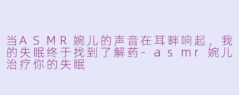 当ASMR婉儿的声音在耳畔响起,我的失眠终于找到了解药-asmr婉儿治疗你的失眠