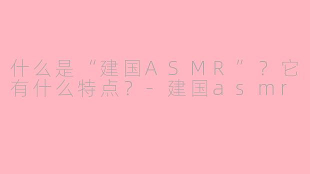 什么是“建国ASMR”？它有什么特点？-建国asmr