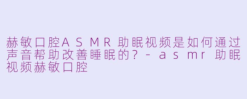 赫敏口腔ASMR助眠视频是如何通过声音帮助改善睡眠的?-asmr助眠视频赫敏口腔