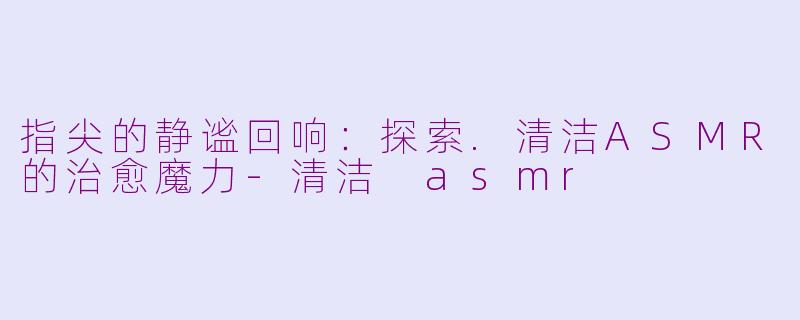 指尖的静谧回响：探索.清洁ASMR的治愈魔力-清洁 asmr