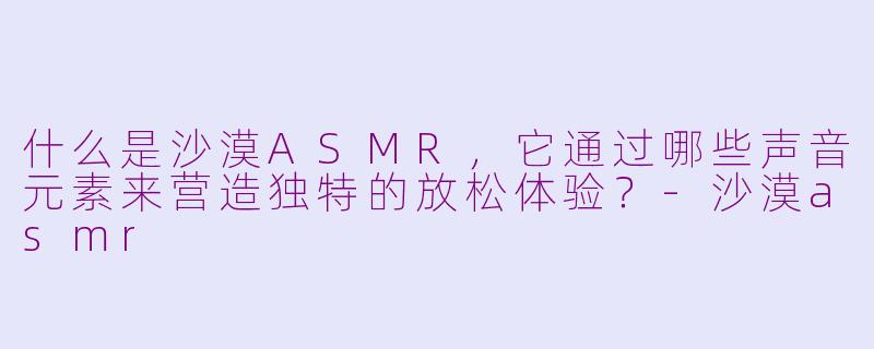 什么是沙漠ASMR,它通过哪些声音元素来营造独特的放松体验?-沙漠asmr