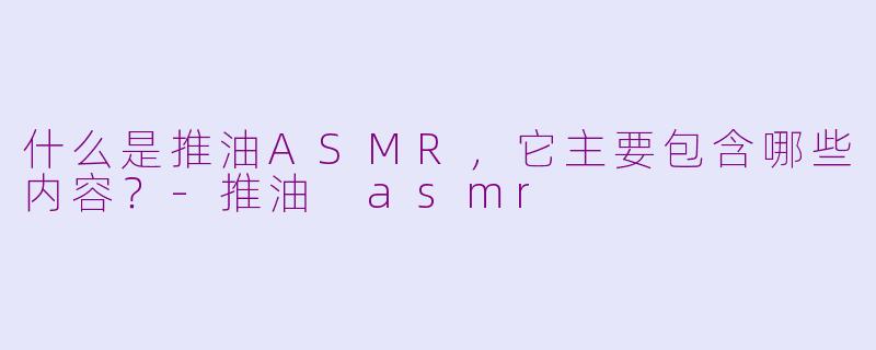 什么是推油ASMR,它主要包含哪些内容?