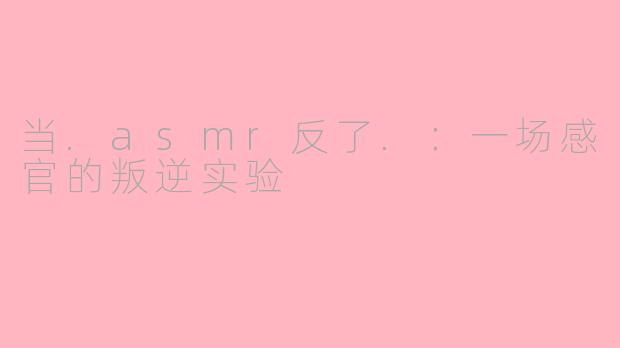 当.asmr反了.：一场感官的叛逆实验