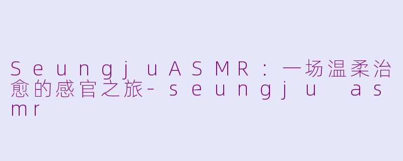 SeungjuASMR：一场温柔治愈的感官之旅-seungju asmr