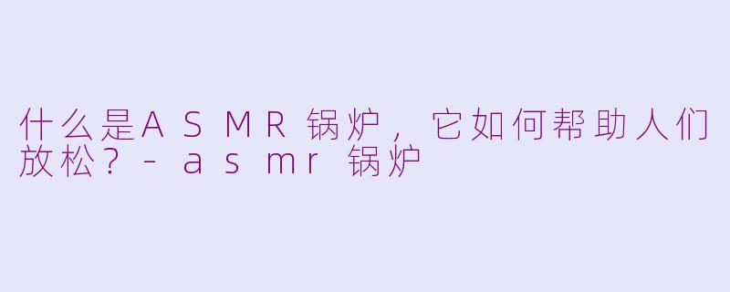什么是ASMR锅炉,它如何帮助人们放松?-asmr锅炉