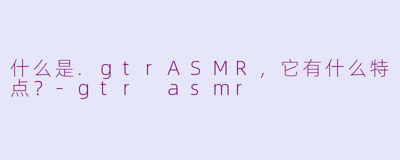 什么是.gtrASMR,它有什么特点?-gtr asmr