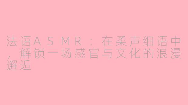 法语ASMR：在柔声细语中，解锁一场感官与文化的浪漫邂逅