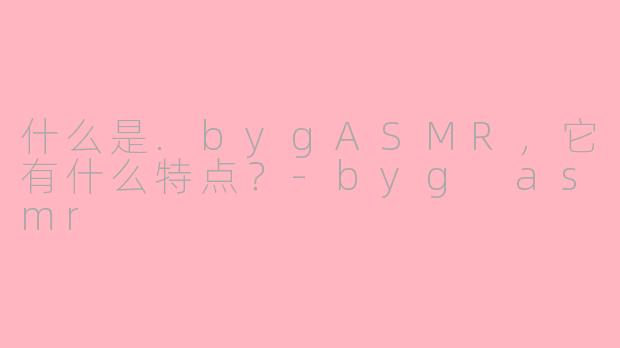 什么是.bygASMR，它有什么特点？-byg asmr
