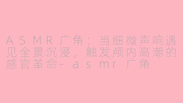 ASMR广角:当细微声响遇见全景沉浸,触发颅内高潮的感官革命-asmr广角