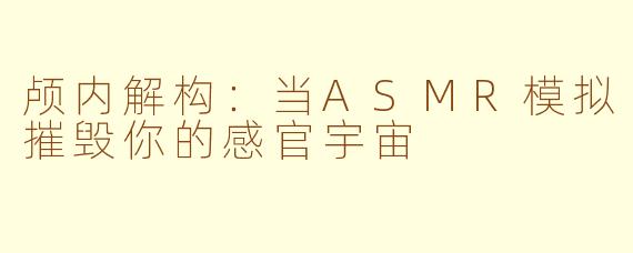 颅内解构:当ASMR模拟摧毁你的感官宇宙
