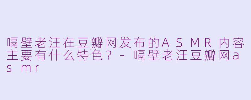 嗝壁老汪在豆瓣网发布的ASMR内容主要有什么特色？-嗝壁老汪豆瓣网asmr