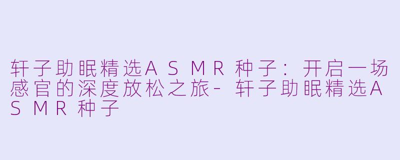 轩子助眠精选ASMR种子:开启一场感官的深度放松之旅-轩子助眠精选ASMR种子