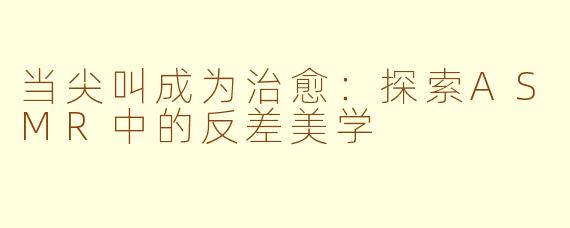 当尖叫成为治愈:探索ASMR中的反差美学