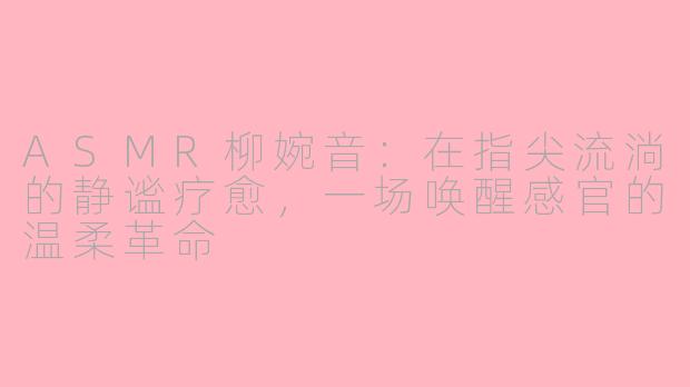 ASMR柳婉音：在指尖流淌的静谧疗愈，一场唤醒感官的温柔革命
