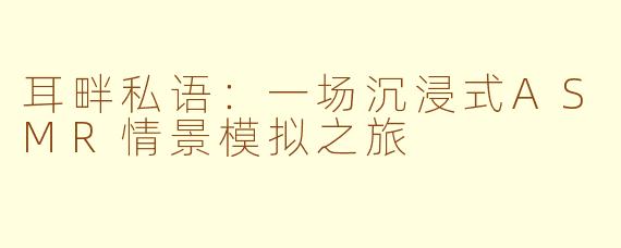 耳畔私语：一场沉浸式ASMR情景模拟之旅
