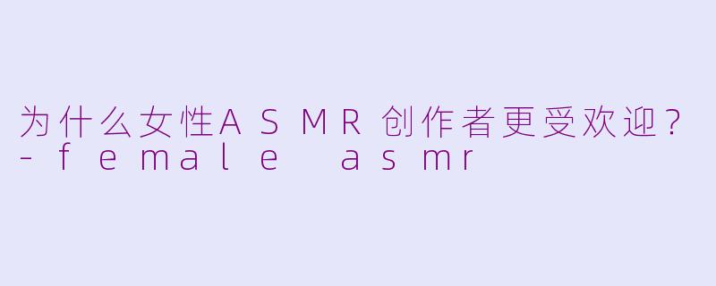 为什么女性ASMR创作者更受欢迎？-female asmr