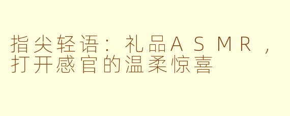 指尖轻语：礼品ASMR，打开感官的温柔惊喜