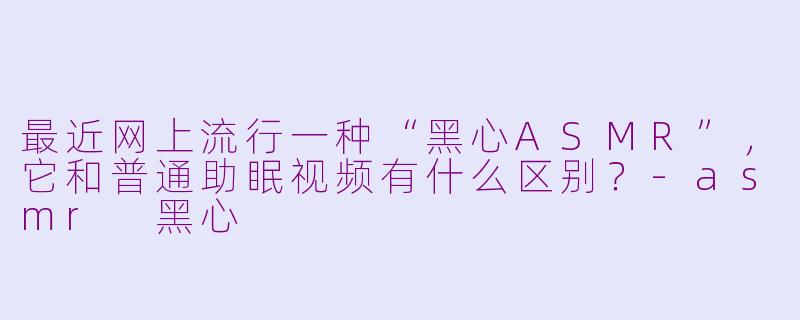 最近网上流行一种“黑心ASMR”,它和普通助眠视频有什么区别?-asmr 黑心