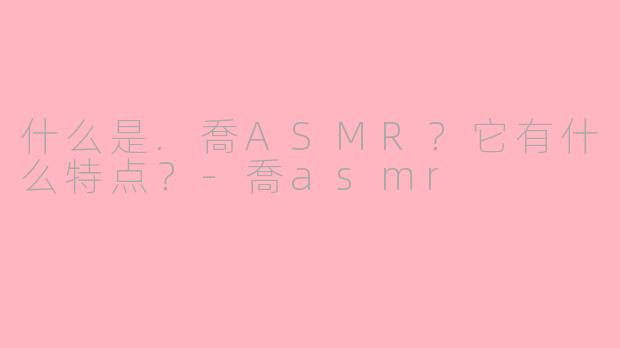 什么是.喬ASMR?它有什么特点?-喬asmr
