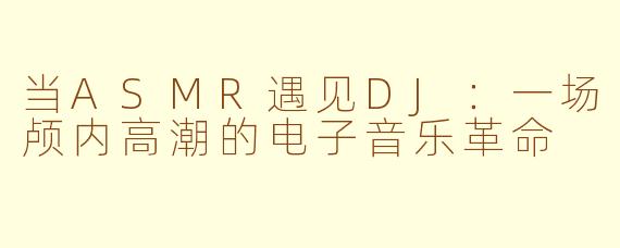 当ASMR遇见DJ:一场颅内高潮的电子音乐革命
