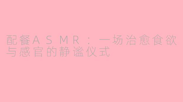 配餐ASMR:一场治愈食欲与感官的静谧仪式