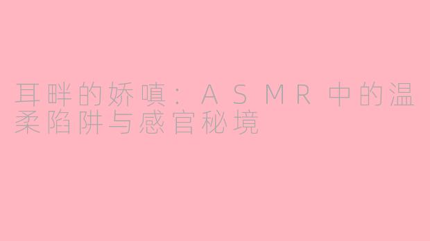 耳畔的娇嗔:ASMR中的温柔陷阱与感官秘境
