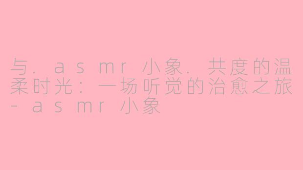 与.asmr小象.共度的温柔时光:一场听觉的治愈之旅-asmr小象