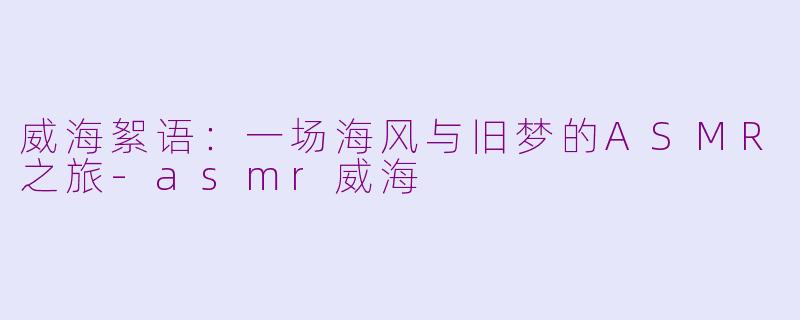 威海絮语:一场海风与旧梦的ASMR之旅-asmr威海