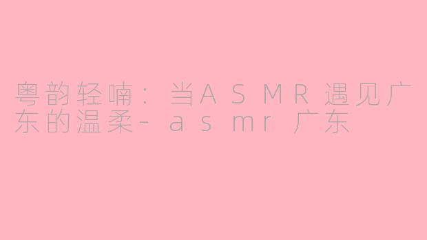 粤韵轻喃:当ASMR遇见广东的温柔-asmr广东