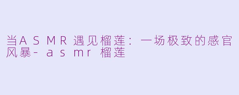 当ASMR遇见榴莲:一场极致的感官风暴-asmr榴莲