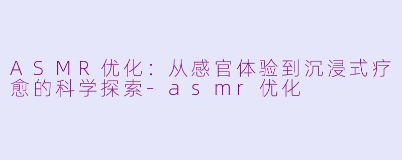 ASMR优化：从感官体验到沉浸式疗愈的科学探索-asmr优化