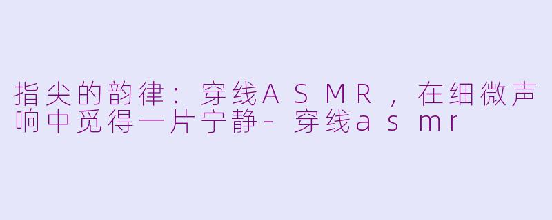 指尖的韵律：穿线ASMR，在细微声响中觅得一片宁静-穿线asmr