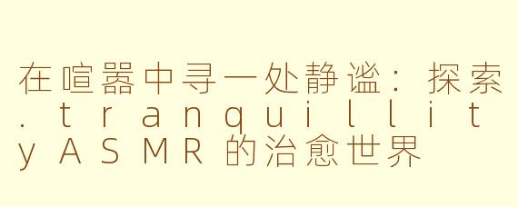 在喧嚣中寻一处静谧：探索.tranquillityASMR的治愈世界