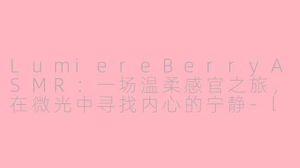 LumiereBerryASMR:一场温柔感官之旅,在微光中寻找内心的宁静-lumiereberry asmr