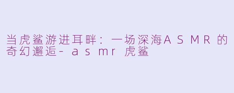 当虎鲨游进耳畔：一场深海ASMR的奇幻邂逅-asmr虎鲨