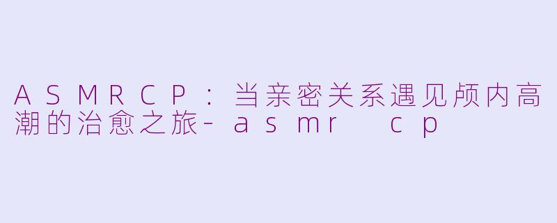 ASMRCP：当亲密关系遇见颅内高潮的治愈之旅-asmr cp