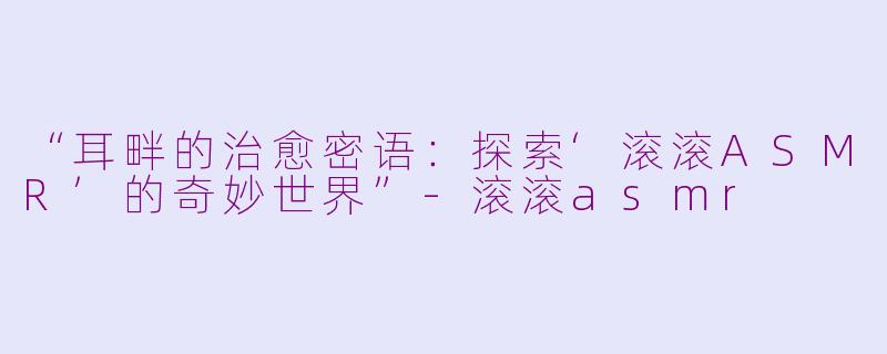“耳畔的治愈密语：探索‘滚滚ASMR’的奇妙世界”-滚滚asmr