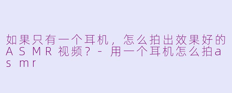 如果只有一个耳机，怎么拍出效果好的ASMR视频？-用一个耳机怎么拍asmr