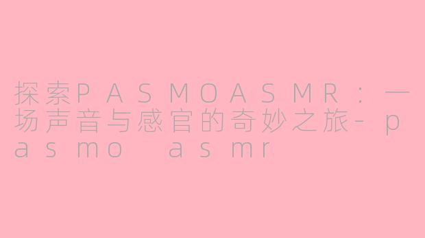 探索PASMOASMR:一场声音与感官的奇妙之旅-pasmo asmr