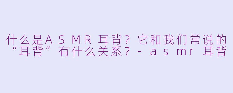 什么是ASMR耳背？它和我们常说的“耳背”有什么关系？