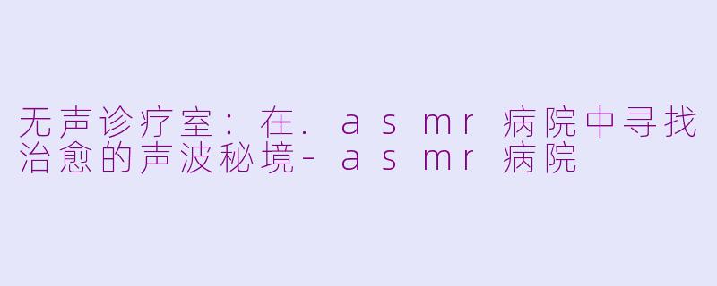 无声诊疗室:在.asmr病院中寻找治愈的声波秘境-asmr病院