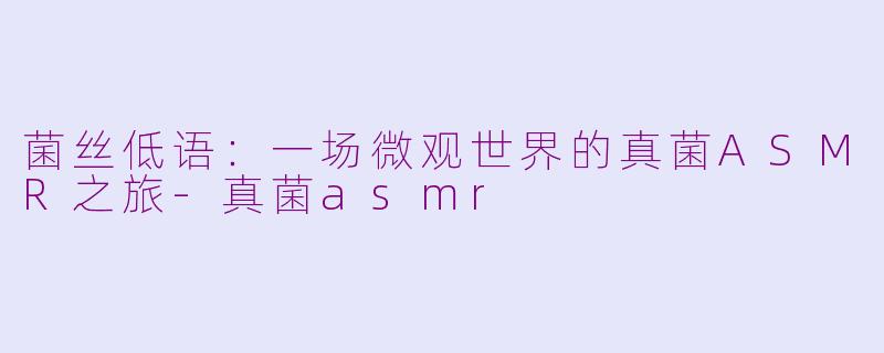 菌丝低语:一场微观世界的真菌ASMR之旅-真菌asmr