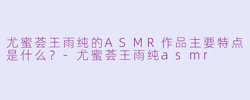 尤蜜荟王雨纯的ASMR作品主要特点是什么？-尤蜜荟王雨纯asmr