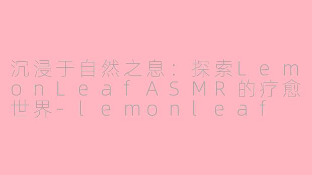 沉浸于自然之息:探索LemonLeafASMR的疗愈世界-lemonleaf asmr