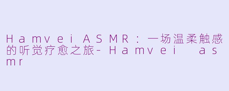 HamveiASMR:一场温柔触感的听觉疗愈之旅-Hamvei asmr