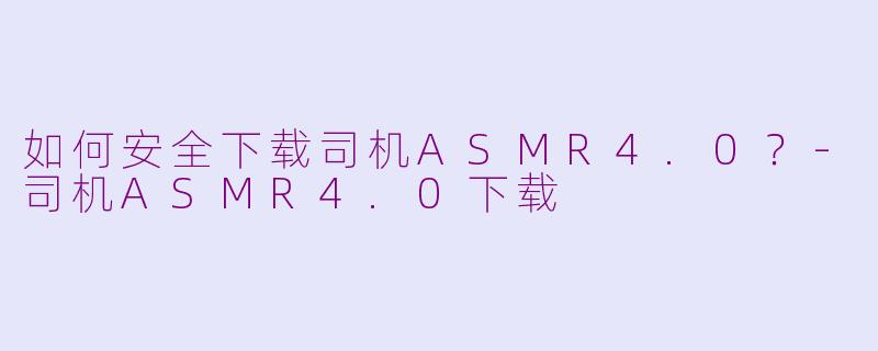 如何安全下载司机ASMR4.0？-司机ASMR4.0下载