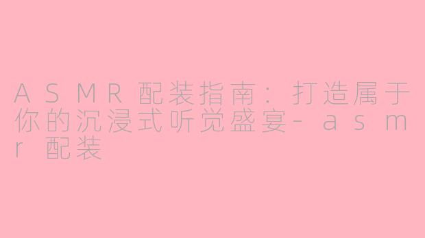 ASMR配装指南:打造属于你的沉浸式听觉盛宴-asmr配装