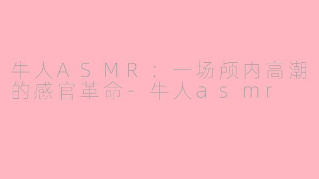 牛人ASMR：一场颅内高潮的感官革命-牛人asmr