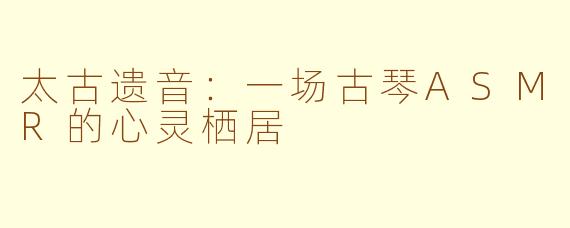 太古遗音:一场古琴ASMR的心灵栖居